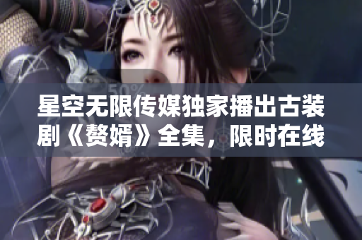 星空無(wú)限傳媒獨(dú)家播出古裝劇《贅婿》全集，限時(shí)在線免費(fèi)觀看