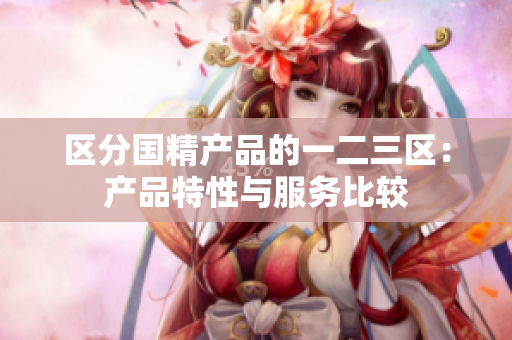 區(qū)分國精產(chǎn)品的一二三區(qū)：產(chǎn)品特性與服務(wù)比較