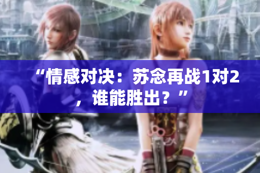 “情感對(duì)決：蘇念再戰(zhàn)1對(duì)2，誰(shuí)能勝出？”