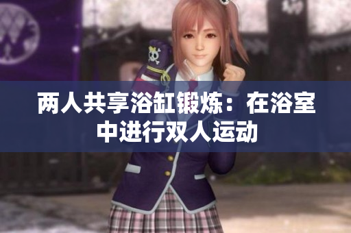 兩人共享浴缸鍛煉：在浴室中進(jìn)行雙人運(yùn)動(dòng)