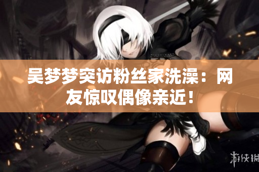 吳夢夢突訪粉絲家洗澡：網(wǎng)友驚嘆偶像親近！