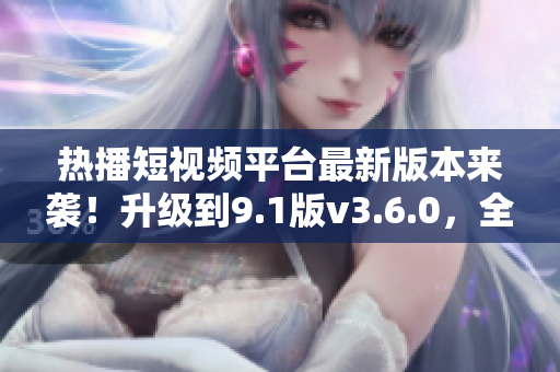 熱播短視頻平臺(tái)最新版本來襲！升級(jí)到9.1版v3.6.0，全新功能等你體驗(yàn)