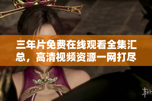 三年片免費(fèi)在線觀看全集匯總，高清視頻資源一網(wǎng)打盡
