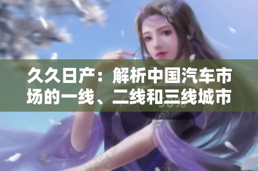 久久日產(chǎn)：解析中國汽車市場(chǎng)的一線、二線和三線城市趨勢(shì)