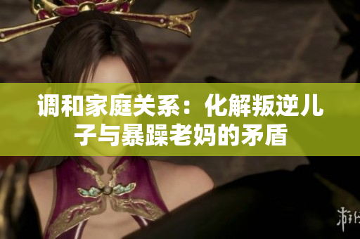 調(diào)和家庭關(guān)系：化解叛逆兒子與暴躁老媽的矛盾