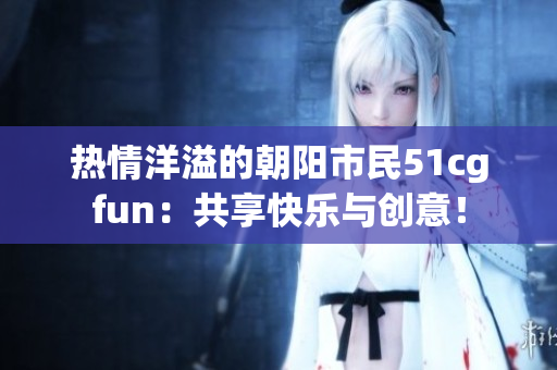 熱情洋溢的朝陽市民51cgfun：共享快樂與創(chuàng)意！