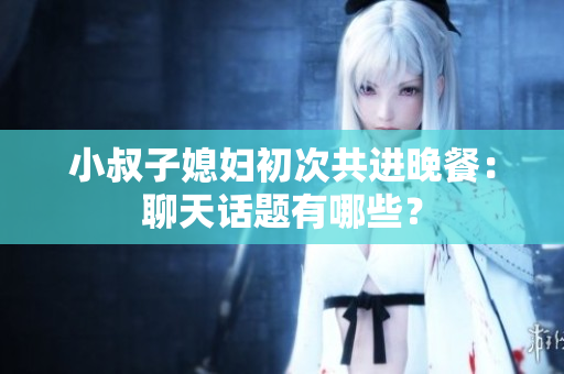 小叔子媳婦初次共進(jìn)晚餐：聊天話題有哪些？