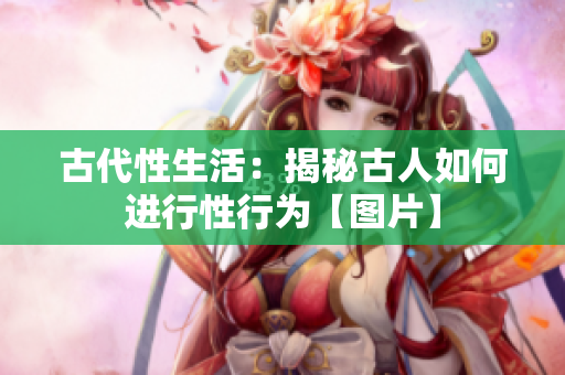 古代性生活：揭秘古人如何進(jìn)行性行為【圖片】