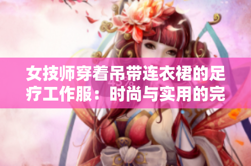 女技師穿著吊帶連衣裙的足療工作服：時(shí)尚與實(shí)用的完美結(jié)合