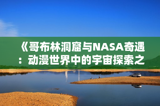 《哥布林洞窟與NASA奇遇：動(dòng)漫世界中的宇宙探索之旅》