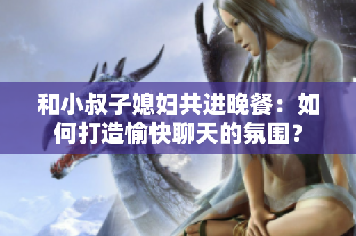 和小叔子媳婦共進(jìn)晚餐：如何打造愉快聊天的氛圍？