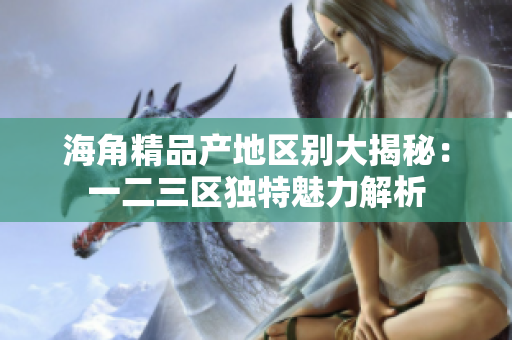 海角精品產(chǎn)地區(qū)別大揭秘：一二三區(qū)獨(dú)特魅力解析