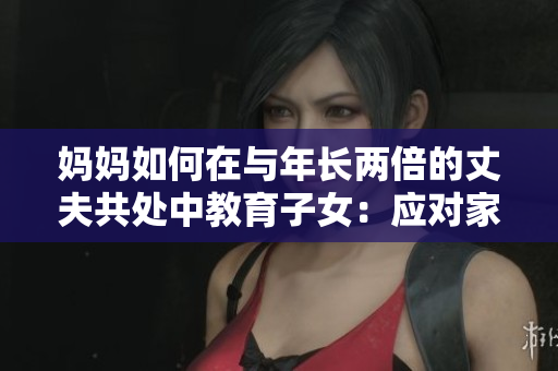 媽媽如何在與年長(zhǎng)兩倍的丈夫共處中教育子女：應(yīng)對(duì)家庭挑戰(zhàn)的策略