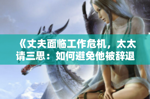《丈夫面臨工作危機(jī)，太太請(qǐng)三思：如何避免他被辭退的有效策略》