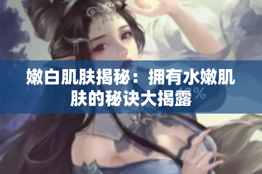 嫩白肌膚揭秘：擁有水嫩肌膚的秘訣大揭露