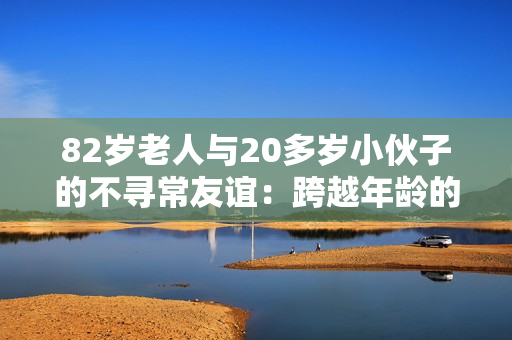 82歲老人與20多歲小伙子的不尋常友誼：跨越年齡的真情故事