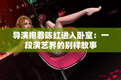 導(dǎo)演抱著陳紅進(jìn)入臥室：一段演藝界的別樣故事
