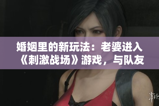 婚姻里的新玩法：老婆進(jìn)入《刺激戰(zhàn)場(chǎng)》游戲，與隊(duì)友搭建CP互動(dòng)！