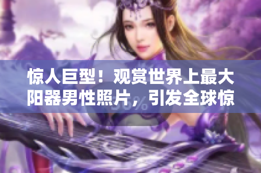 驚人巨型！觀(guān)賞世界上最大陽(yáng)器男性照片，引發(fā)全球驚嘆與熱議！