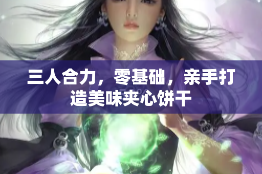 三人合力，零基礎(chǔ)，親手打造美味夾心餅干