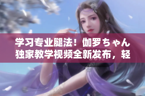 學(xué)習(xí)專業(yè)腿法！伽羅ちゃん獨家教學(xué)視頻全新發(fā)布，輕松掌握技巧！