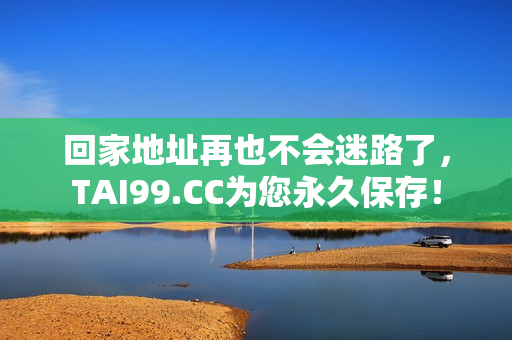 回家地址再也不會迷路了，TAI99.CC為您永久保存！