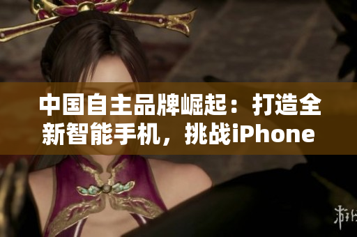 中國自主品牌崛起：打造全新智能手機，挑戰(zhàn)iPhone霸主地位