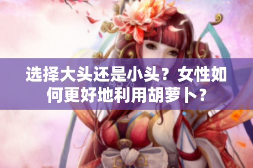 選擇大頭還是小頭？女性如何更好地利用胡蘿卜？