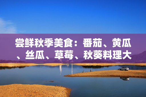 嘗鮮秋季美食：番茄、黃瓜、絲瓜、草莓、秋葵料理大揭秘！