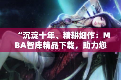 “沉淀十年、精耕細(xì)作：MBA智庫精品下載，助力您的職業(yè)發(fā)展”