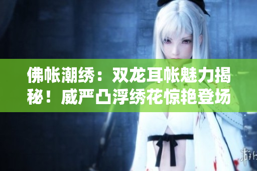 佛帳潮繡：雙龍耳帳魅力揭秘！威嚴(yán)凸浮繡花驚艷登場，細(xì)節(jié)重現(xiàn)傳統(tǒng)精髓。