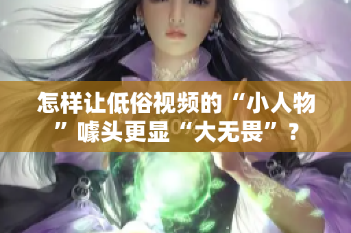 怎樣讓低俗視頻的“小人物”噱頭更顯“大無畏”？