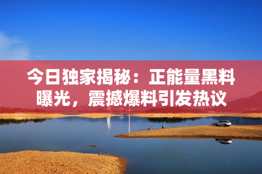 今日獨家揭秘：正能量黑料曝光，震撼爆料引發(fā)熱議