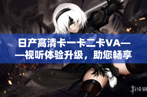 日產(chǎn)高清卡一卡二卡VA——視聽(tīng)體驗(yàn)升級(jí)，助您暢享高清畫(huà)質(zhì)