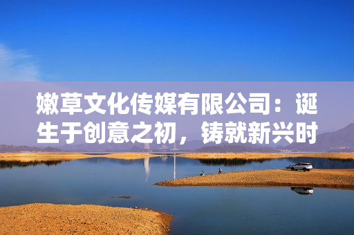 嫩草文化傳媒有限公司：誕生于創(chuàng)意之初，鑄就新興時(shí)代的文化引領(lǐng)