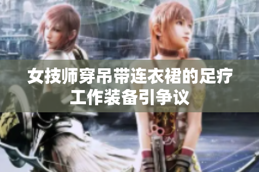 女技師穿吊帶連衣裙的足療工作裝備引爭(zhēng)議