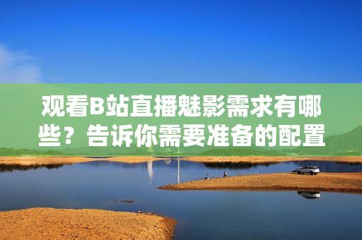 觀看B站直播魅影需求有哪些？告訴你需要準(zhǔn)備的配置要求
