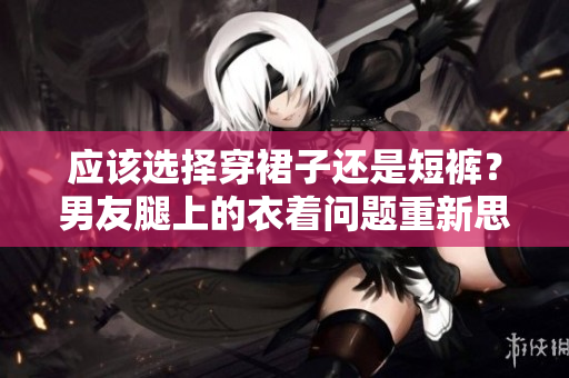 應(yīng)該選擇穿裙子還是短褲？男友腿上的衣著問(wèn)題重新思考