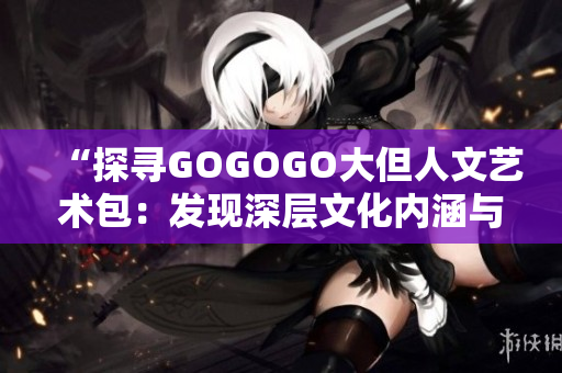 “探尋GOGOGO大但人文藝術(shù)包：發(fā)現(xiàn)深層文化內(nèi)涵與藝術(shù)之美”