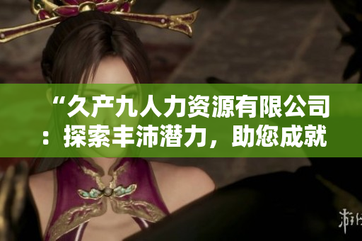 “久產(chǎn)九人力資源有限公司：探索豐沛潛力，助您成就有魚偉業(yè)！”