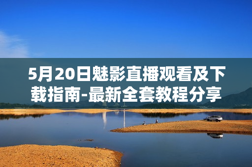 5月20日魅影直播觀看及下載指南-最新全套教程分享