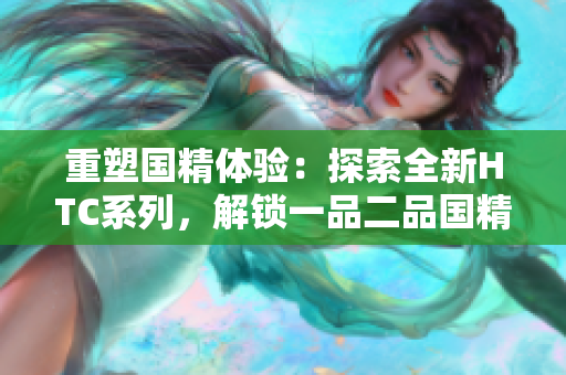 重塑國精體驗：探索全新HTC系列，解鎖一品二品國精產(chǎn)品