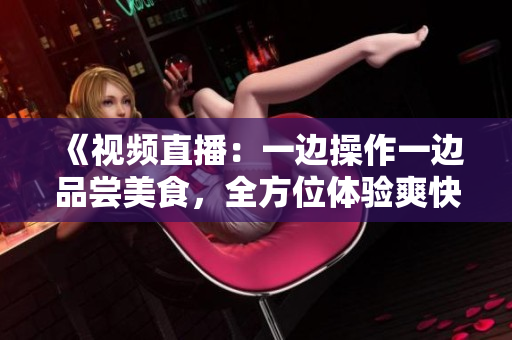 《視頻直播：一邊操作一邊品嘗美食，全方位體驗(yàn)爽快的樂趣》