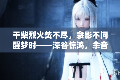 干柴烈火焚不盡，衾影不問(wèn)醒夢(mèng)時(shí)——深谷驚鴻，余音繞梁