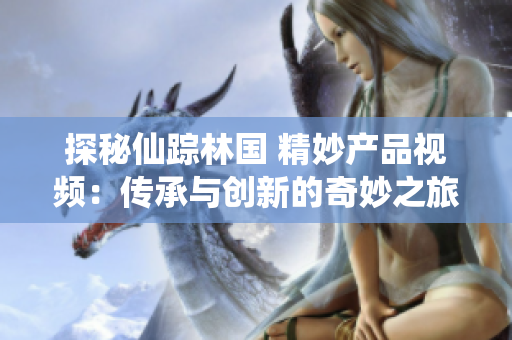 探秘仙蹤林國 精妙產(chǎn)品視頻：傳承與創(chuàng)新的奇妙之旅