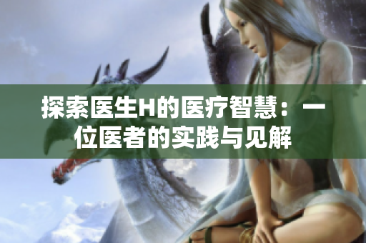 探索醫(yī)生H的醫(yī)療智慧：一位醫(yī)者的實(shí)踐與見(jiàn)解