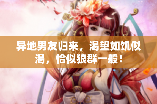 異地男友歸來，渴望如饑似渴，恰似狼群一般！