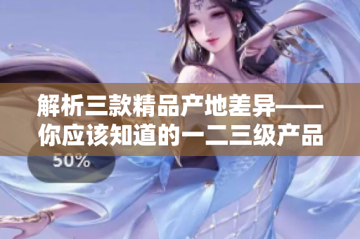 解析三款精品產(chǎn)地差異——你應(yīng)該知道的一二三級產(chǎn)品區(qū)別
