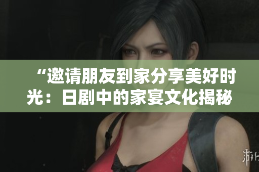 “邀請朋友到家分享美好時光：日劇中的家宴文化揭秘”