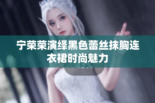寧榮榮演繹黑色蕾絲抹胸連衣裙時(shí)尚魅力